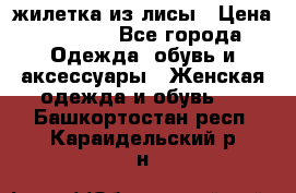 жилетка из лисы › Цена ­ 3 700 - Все города Одежда, обувь и аксессуары » Женская одежда и обувь   . Башкортостан респ.,Караидельский р-н